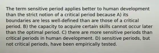 The term sensitive period applies better to human development than the strict notion of a critical period because A) its boundaries are less well-defined than are those of a critical period. B) the capacity to acquire certain skills cannot occur later than the optimal period. C) there are more sensitive periods than critical periods in human development. D) sensitive periods, but not critical periods, have been empirically tested.