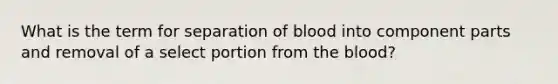 What is the term for separation of blood into component parts and removal of a select portion from the blood?