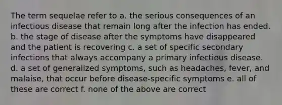 The term sequelae refer to a. the serious consequences of an infectious disease that remain long after the infection has ended. b. the stage of disease after the symptoms have disappeared and the patient is recovering c. a set of specific secondary infections that always accompany a primary infectious disease. d. a set of generalized symptoms, such as headaches, fever, and malaise, that occur before disease-specific symptoms e. all of these are correct f. none of the above are correct