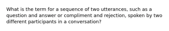 What is the term for a sequence of two utterances, such as a question and answer or compliment and rejection, spoken by two different participants in a conversation?