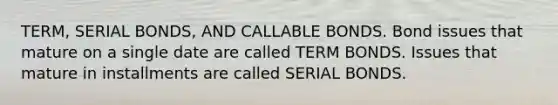 TERM, SERIAL BONDS, AND CALLABLE BONDS. Bond issues that mature on a single date are called TERM BONDS. Issues that mature in installments are called SERIAL BONDS.