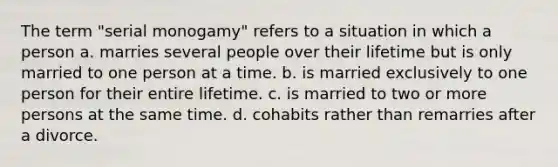 The term "serial monogamy" refers to a situation in which a person a. marries several people over their lifetime but is only married to one person at a time. b. is married exclusively to one person for their entire lifetime. c. is married to two or more persons at the same time. d. cohabits rather than remarries after a divorce.