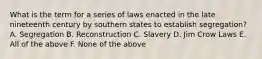 What is the term for a series of laws enacted in the late nineteenth century by southern states to establish segregation? A. Segregation B. Reconstruction C. Slavery D. Jim Crow Laws E. All of the above F. None of the above