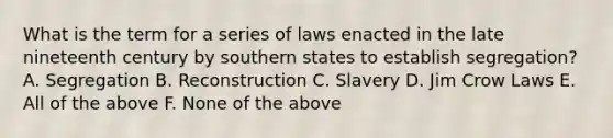 What is the term for a series of laws enacted in the late nineteenth century by southern states to establish segregation? A. Segregation B. Reconstruction C. Slavery D. Jim Crow Laws E. All of the above F. None of the above