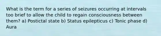 What is the term for a series of seizures occurring at intervals too brief to allow the child to regain consciousness between them? a) Postictal state b) Status epilepticus c) Tonic phase d) Aura