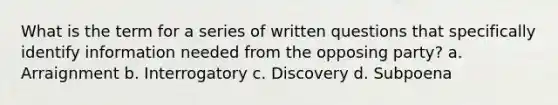 What is the term for a series of written questions that specifically identify information needed from the opposing party? a. Arraignment b. Interrogatory c. Discovery d. Subpoena