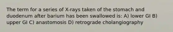 The term for a series of X-rays taken of the stomach and duodenum after barium has been swallowed is: A) lower GI B) upper GI C) anastomosis D) retrograde cholangiography