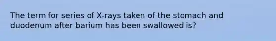 The term for series of X-rays taken of the stomach and duodenum after barium has been swallowed is?