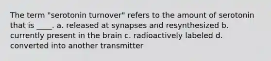 The term "serotonin turnover" refers to the amount of serotonin that is ____. a. released at synapses and resynthesized b. currently present in the brain c. radioactively labeled d. converted into another transmitter