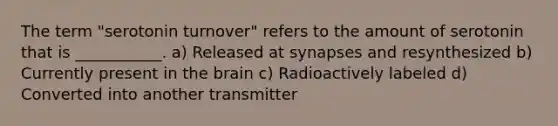 The term "serotonin turnover" refers to the amount of serotonin that is ___________. a) Released at synapses and resynthesized b) Currently present in the brain c) Radioactively labeled d) Converted into another transmitter