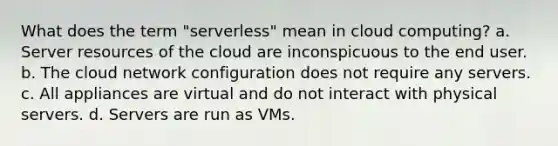 What does the term "serverless" mean in cloud computing? a. Server resources of the cloud are inconspicuous to the end user. b. The cloud network configuration does not require any servers. c. All appliances are virtual and do not interact with physical servers. d. Servers are run as VMs.