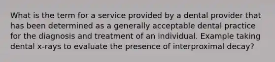 What is the term for a service provided by a dental provider that has been determined as a generally acceptable dental practice for the diagnosis and treatment of an individual. Example taking dental x-rays to evaluate the presence of interproximal decay?