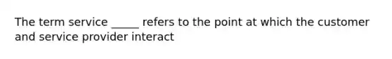 The term service _____ refers to the point at which the customer and service provider interact