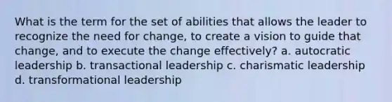 What is the term for the set of abilities that allows the leader to recognize the need for change, to create a vision to guide that change, and to execute the change effectively? a. autocratic leadership b. transactional leadership c. charismatic leadership d. transformational leadership