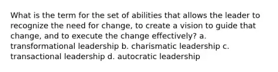 What is the term for the set of abilities that allows the leader to recognize the need for change, to create a vision to guide that change, and to execute the change effectively? a. transformational leadership b. charismatic leadership c. transactional leadership d. autocratic leadership