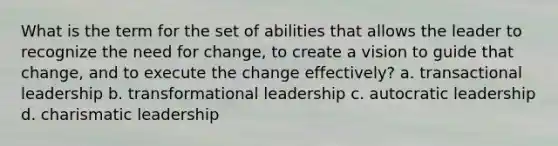 What is the term for the set of abilities that allows the leader to recognize the need for change, to create a vision to guide that change, and to execute the change effectively? a. transactional leadership b. transformational leadership c. autocratic leadership d. charismatic leadership