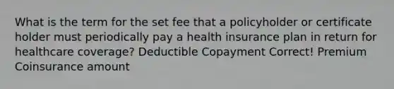 What is the term for the set fee that a policyholder or certificate holder must periodically pay a health insurance plan in return for healthcare coverage? Deductible Copayment Correct! Premium Coinsurance amount