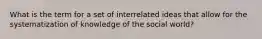 What is the term for a set of interrelated ideas that allow for the systematization of knowledge of the social world?