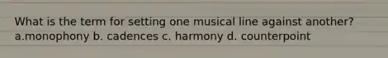 What is the term for setting one musical line against another? a.monophony b. cadences c. harmony d. counterpoint