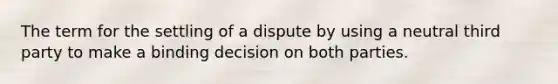 The term for the settling of a dispute by using a neutral third party to make a binding decision on both parties.