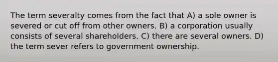 The term severalty comes from the fact that A) a sole owner is severed or cut off from other owners. B) a corporation usually consists of several shareholders. C) there are several owners. D) the term sever refers to government ownership.