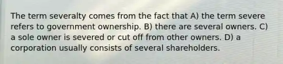 The term severalty comes from the fact that A) the term severe refers to government ownership. B) there are several owners. C) a sole owner is severed or cut off from other owners. D) a corporation usually consists of several shareholders.