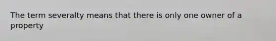 The term severalty means that there is only one owner of a property