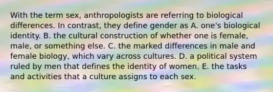 With the term sex, anthropologists are referring to biological differences. In contrast, they define gender as A. one's biological identity. B. the cultural construction of whether one is female, male, or something else. C. the marked differences in male and female biology, which vary across cultures. D. a political system ruled by men that defines the identity of women. E. the tasks and activities that a culture assigns to each sex.