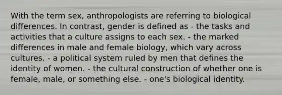 With the term sex, anthropologists are referring to biological differences. In contrast, gender is defined as - the tasks and activities that a culture assigns to each sex. - the marked differences in male and female biology, which vary across cultures. - a political system ruled by men that defines the identity of women. - the cultural construction of whether one is female, male, or something else. - one's biological identity.