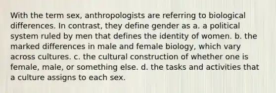 With the term sex, anthropologists are referring to biological differences. In contrast, they define gender as a. a political system ruled by men that defines the identity of women. b. the marked differences in male and female biology, which vary across cultures. c. the cultural construction of whether one is female, male, or something else. d. the tasks and activities that a culture assigns to each sex.