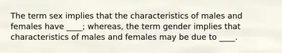 The term sex implies that the characteristics of males and females have ____; whereas, the term gender implies that characteristics of males and females may be due to ____.