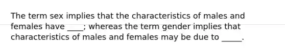 The term sex implies that the characteristics of males and females have ____; whereas the term gender implies that characteristics of males and females may be due to _____.