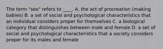 The term "sex" refers to ____. A. the act of procreation (making babies) B. a set of social and psychological characteristics that an individual considers proper for themselves C. a biological category that distinguishes between male and female D. a set of social and psychological characteristics that a society considers proper for its males and female