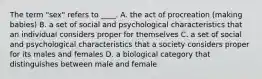 The term "sex" refers to ____. A. the act of procreation (making babies) B. a set of social and psychological characteristics that an individual considers proper for themselves C. a set of social and psychological characteristics that a society considers proper for its males and females D. a biological category that distinguishes between male and female