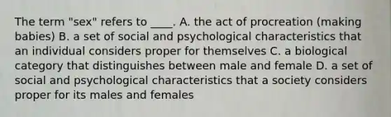 The term "sex" refers to ____. A. the act of procreation (making babies) B. a set of social and psychological characteristics that an individual considers proper for themselves C. a biological category that distinguishes between male and female D. a set of social and psychological characteristics that a society considers proper for its males and females