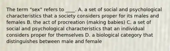 The term "sex" refers to ____. A. a set of social and psychological characteristics that a society considers proper for its males and females B. the act of procreation (making babies) C. a set of social and psychological characteristics that an individual considers proper for themselves D. a biological category that distinguishes between male and female