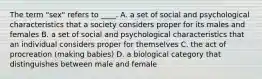 The term "sex" refers to ____. A. a set of social and psychological characteristics that a society considers proper for its males and females B. a set of social and psychological characteristics that an individual considers proper for themselves C. the act of procreation (making babies) D. a biological category that distinguishes between male and female