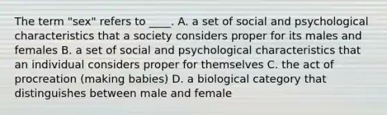 The term "sex" refers to ____. A. a set of social and psychological characteristics that a society considers proper for its males and females B. a set of social and psychological characteristics that an individual considers proper for themselves C. the act of procreation (making babies) D. a biological category that distinguishes between male and female