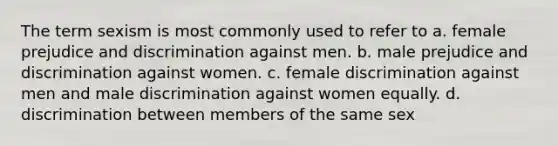 The term sexism is most commonly used to refer to a. female prejudice and discrimination against men. b. male prejudice and discrimination against women. c. female discrimination against men and male discrimination against women equally. d. discrimination between members of the same sex