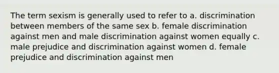 The term sexism is generally used to refer to a. discrimination between members of the same sex b. female discrimination against men and male discrimination against women equally c. male prejudice and discrimination against women d. female prejudice and discrimination against men