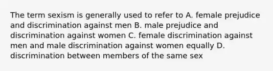 The term sexism is generally used to refer to A. female prejudice and discrimination against men B. male prejudice and discrimination against women C. female discrimination against men and male discrimination against women equally D. discrimination between members of the same sex