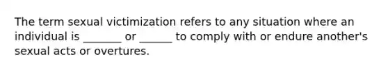 The term sexual victimization refers to any situation where an individual is _______ or ______ to comply with or endure another's sexual acts or overtures.