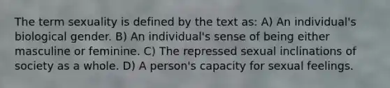 The term sexuality is defined by the text as: A) An individual's biological gender. B) An individual's sense of being either masculine or feminine. C) The repressed sexual inclinations of society as a whole. D) A person's capacity for sexual feelings.