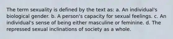 The term sexuality is defined by the text as: a. An individual's biological gender. b. A person's capacity for sexual feelings. c. An individual's sense of being either masculine or feminine. d. The repressed sexual inclinations of society as a whole.