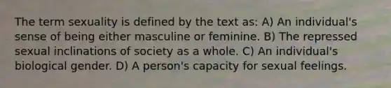 The term sexuality is defined by the text as: A) An individual's sense of being either masculine or feminine. B) The repressed sexual inclinations of society as a whole. C) An individual's biological gender. D) A person's capacity for sexual feelings.