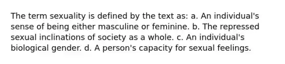 The term sexuality is defined by the text as: a. An individual's sense of being either masculine or feminine. b. The repressed sexual inclinations of society as a whole. c. An individual's biological gender. d. A person's capacity for sexual feelings.