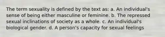 The term sexuality is defined by the text as: a. An individual's sense of being either masculine or feminine. b. The repressed sexual inclinations of society as a whole. c. An individual's biological gender. d. A person's capacity for sexual feelings