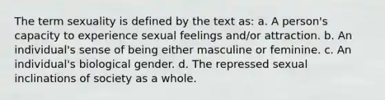 The term sexuality is defined by the text as: a. A person's capacity to experience sexual feelings and/or attraction. b. An individual's sense of being either masculine or feminine. c. An individual's biological gender. d. The repressed sexual inclinations of society as a whole.