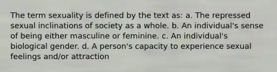 The term sexuality is defined by the text as: a. The repressed sexual inclinations of society as a whole. b. An individual's sense of being either masculine or feminine. c. An individual's biological gender. d. A person's capacity to experience sexual feelings and/or attraction