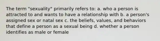 The term "sexuality" primarily refers to: a. who a person is attracted to and wants to have a relationship with b. a person's assigned sex or natal sex c. the beliefs, values, and behaviors that define a person as a sexual being d. whether a person identifies as male or female